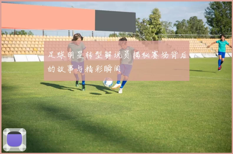 足球明星转型解说员揭秘赛场背后的故事与精彩瞬间