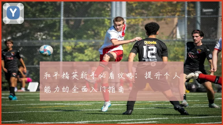 和平精英新手必看攻略：提升个人能力的全面入门指南