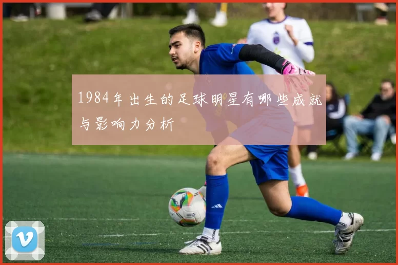 1984年出生的足球明星有哪些成就与影响力分析
