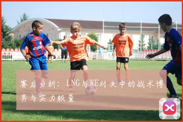 赛后分析：LNG与WE对决中的战术博弈与实力较量