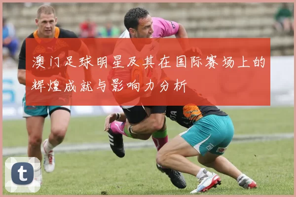 澳门足球明星及其在国际赛场上的辉煌成就与影响力分析