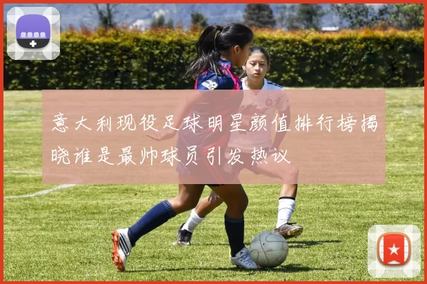 意大利现役足球明星颜值排行榜揭晓谁是最帅球员引发热议