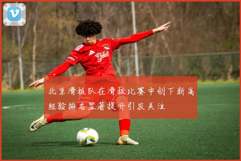 北京滑板队在滑板比赛中创下新高经验排名显著提升引发关注