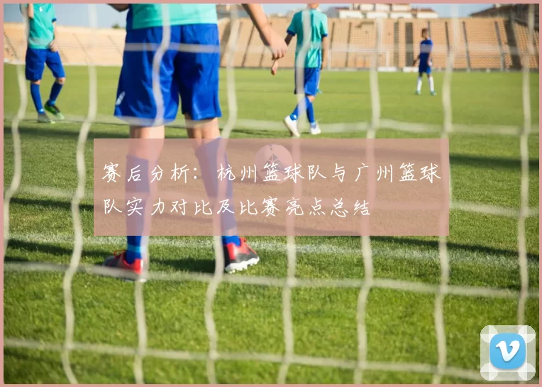 赛后分析：杭州篮球队与广州篮球队实力对比及比赛亮点总结