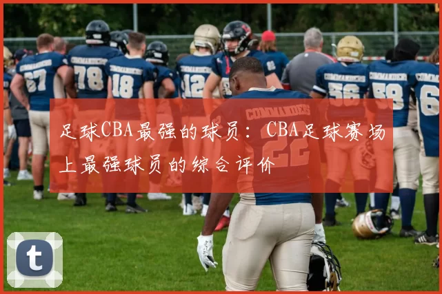 足球CBA最强的球员：CBA足球赛场上最强球员的综合评价