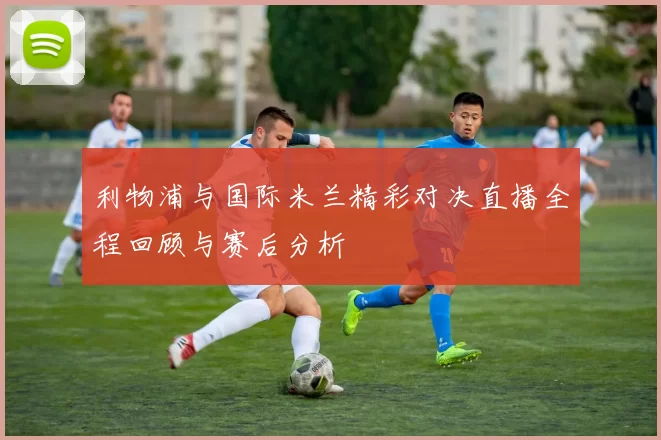 利物浦与国际米兰精彩对决直播全程回顾与赛后分析