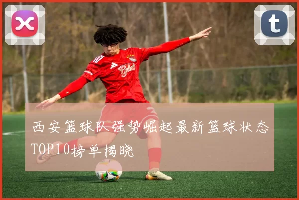 西安篮球队强势崛起最新篮球状态TOP10榜单揭晓