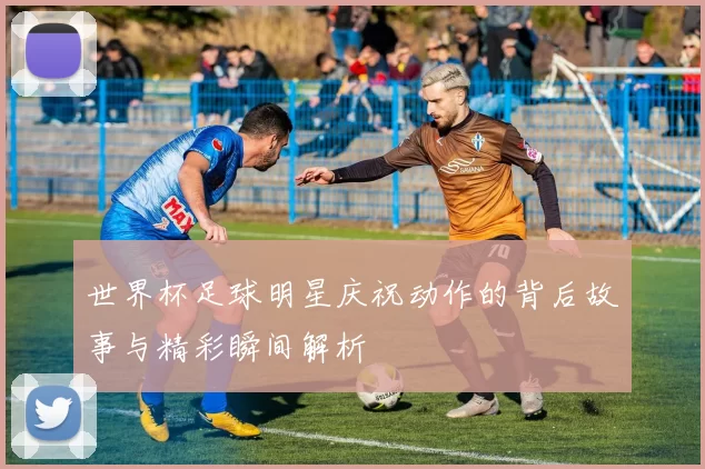 世界杯足球明星庆祝动作的背后故事与精彩瞬间解析