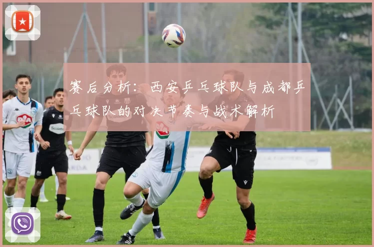 赛后分析：西安乒乓球队与成都乒乓球队的对决节奏与战术解析