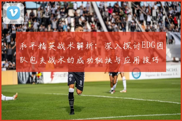 和平精英战术解析：深入探讨EDG团队包夹战术的成功秘诀与应用技巧