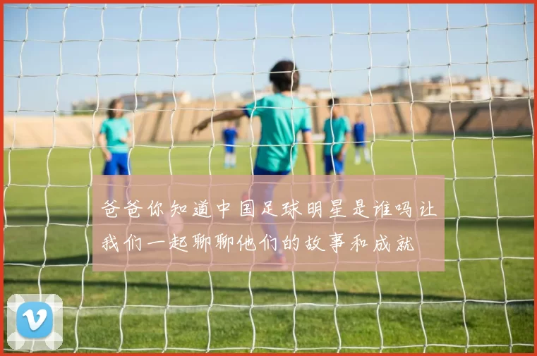 爸爸你知道中国足球明星是谁吗让我们一起聊聊他们的故事和成就