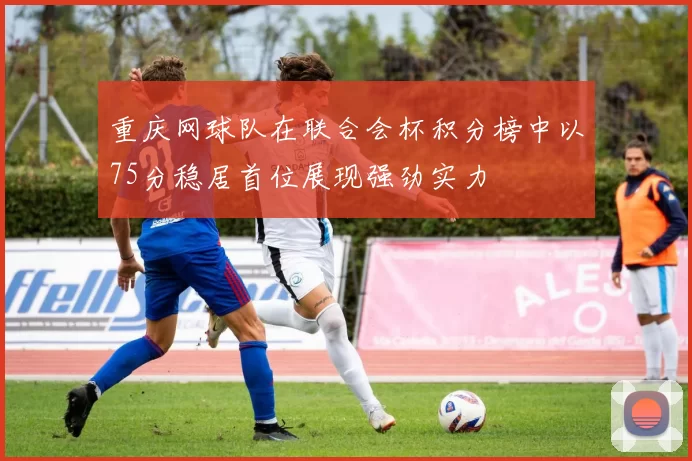 重庆网球队在联合会杯积分榜中以75分稳居首位展现强劲实力