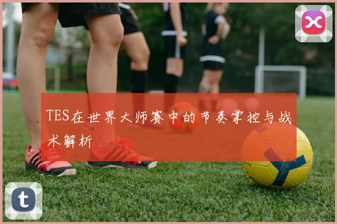 TES在世界大师赛中的节奏掌控与战术解析