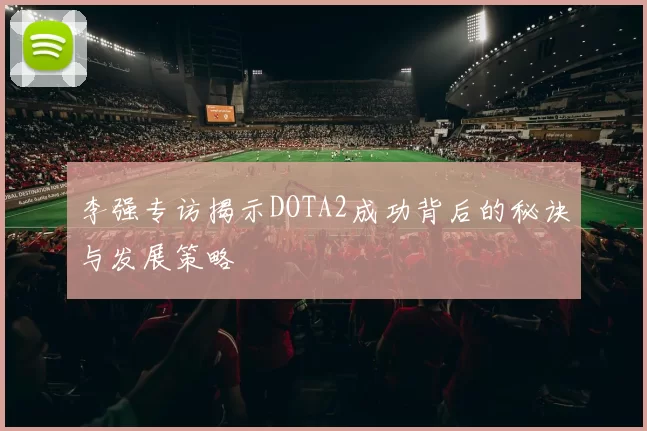 李强专访揭示DOTA2成功背后的秘诀与发展策略