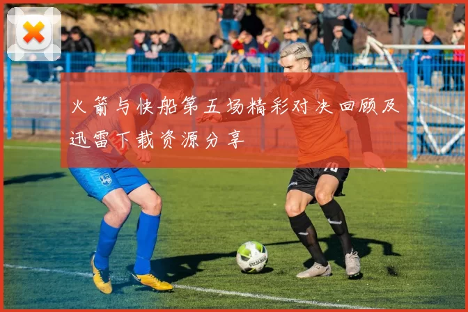 火箭与快船第五场精彩对决回顾及迅雷下载资源分享