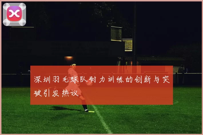 深圳羽毛球队耐力训练的创新与突破引发热议