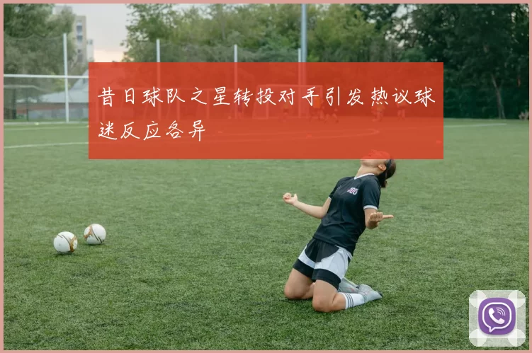 昔日球队之星转投对手引发热议球迷反应各异
