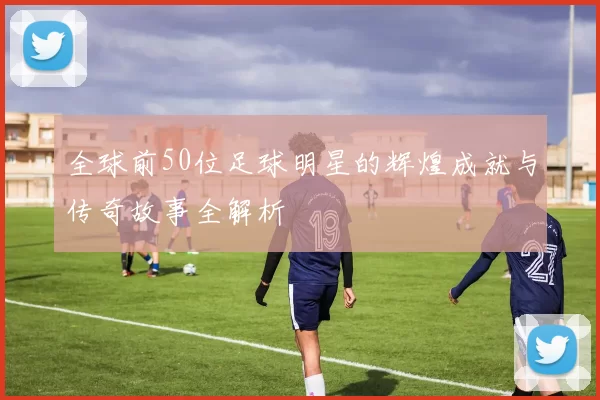 全球前50位足球明星的辉煌成就与传奇故事全解析