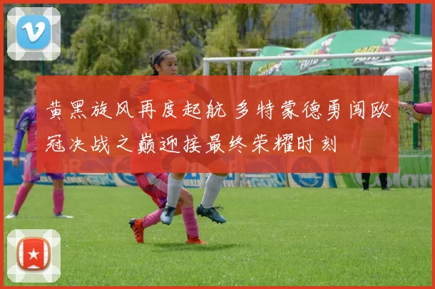 黄黑旋风再度起航 多特蒙德勇闯欧冠决战之巅迎接最终荣耀时刻