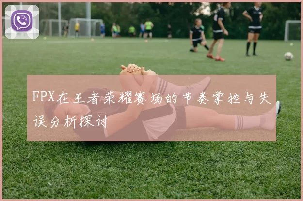 FPX在王者荣耀赛场的节奏掌控与失误分析探讨