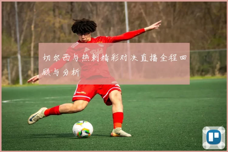切尔西与热刺精彩对决直播全程回顾与分析
