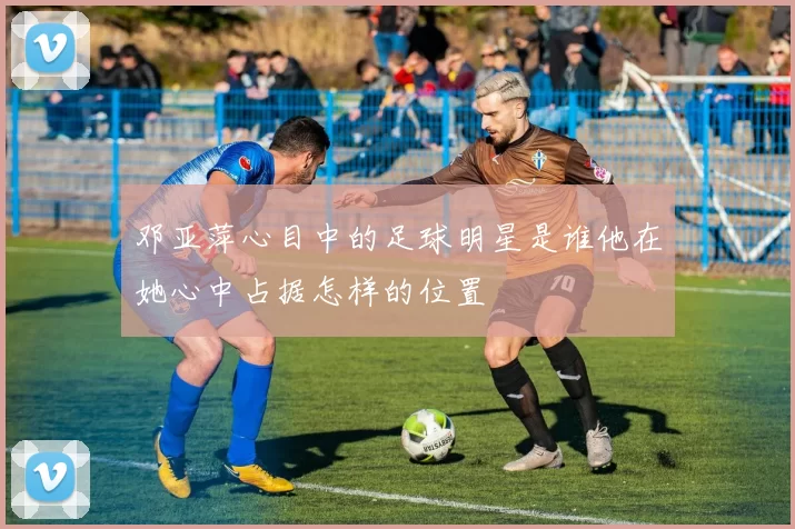 邓亚萍心目中的足球明星是谁他在她心中占据怎样的位置