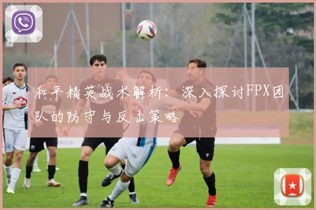 和平精英战术解析：深入探讨FPX团队的防守与反击策略