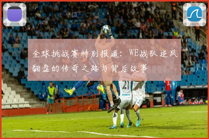 全球挑战赛特别报道：WE战队逆风翻盘的传奇之路与背后故事