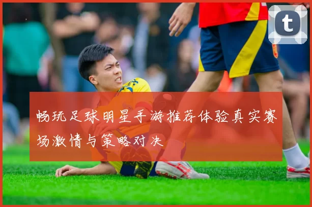畅玩足球明星手游推荐体验真实赛场激情与策略对决