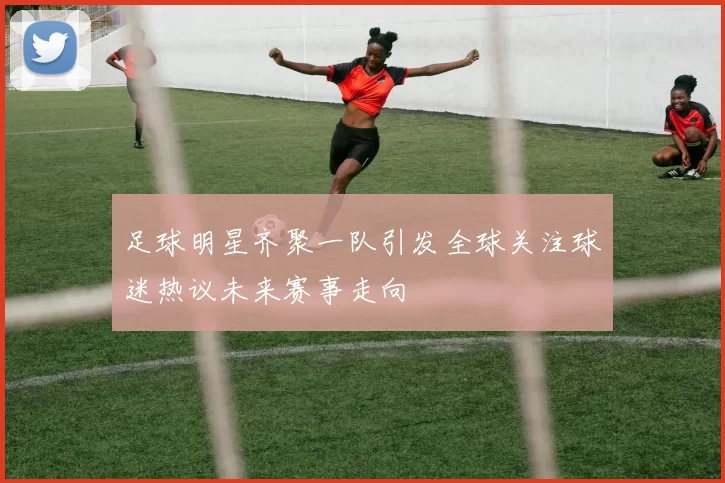 足球明星齐聚一队引发全球关注球迷热议未来赛事走向