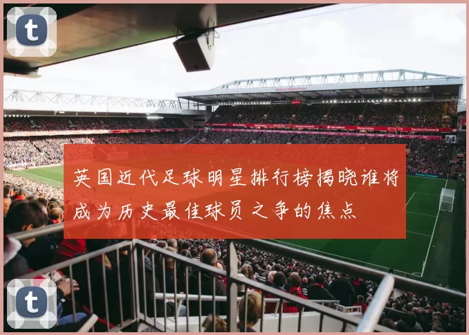 英国近代足球明星排行榜揭晓谁将成为历史最佳球员之争的焦点