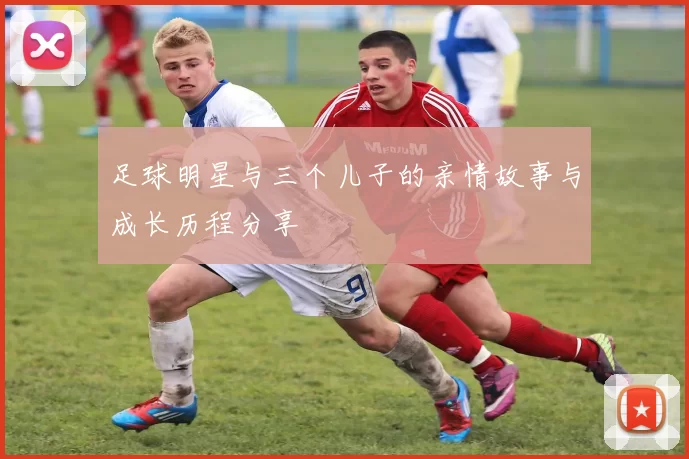 足球明星与三个儿子的亲情故事与成长历程分享