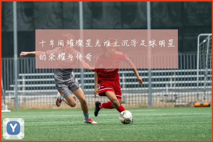 十年间璀璨星光谁主沉浮足球明星的荣耀与传奇