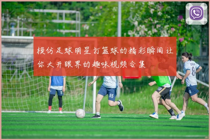 模仿足球明星打篮球的精彩瞬间让你大开眼界的趣味视频合集