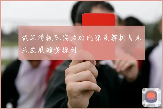 武汉滑板队实力对比深度解析与未来发展趋势探讨