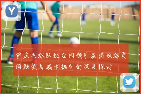 重庆网球队配合问题引发热议球员间默契与战术执行的深度探讨