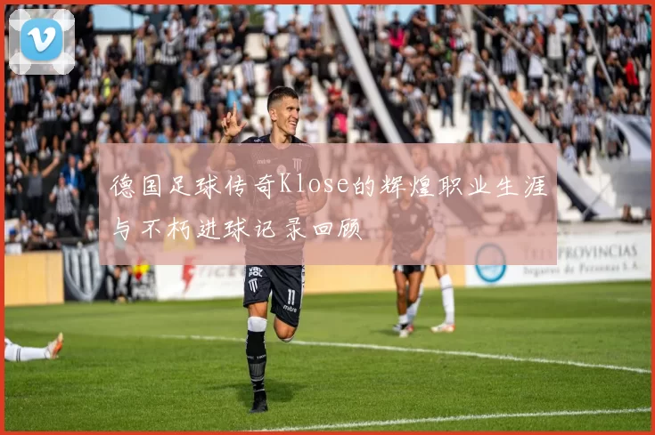 德国足球传奇Klose的辉煌职业生涯与不朽进球记录回顾
