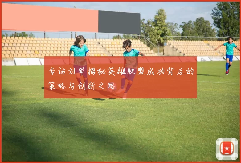 专访刘军揭秘英雄联盟成功背后的策略与创新之路
