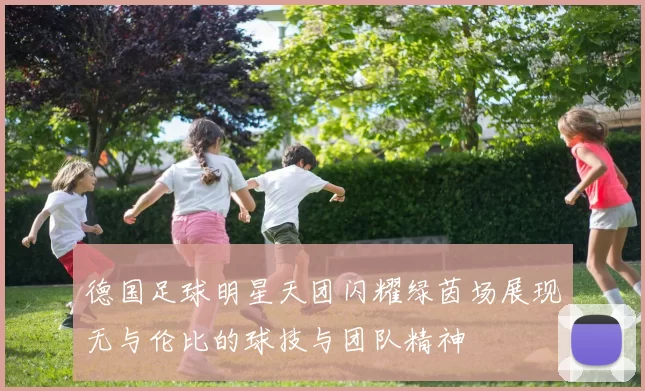 德国足球明星天团闪耀绿茵场展现无与伦比的球技与团队精神