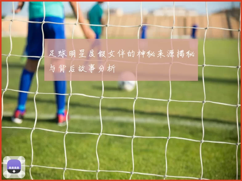 足球明星度假女伴的神秘来源揭秘与背后故事分析