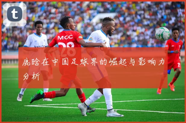 鹿晗在中国足球界的崛起与影响力分析