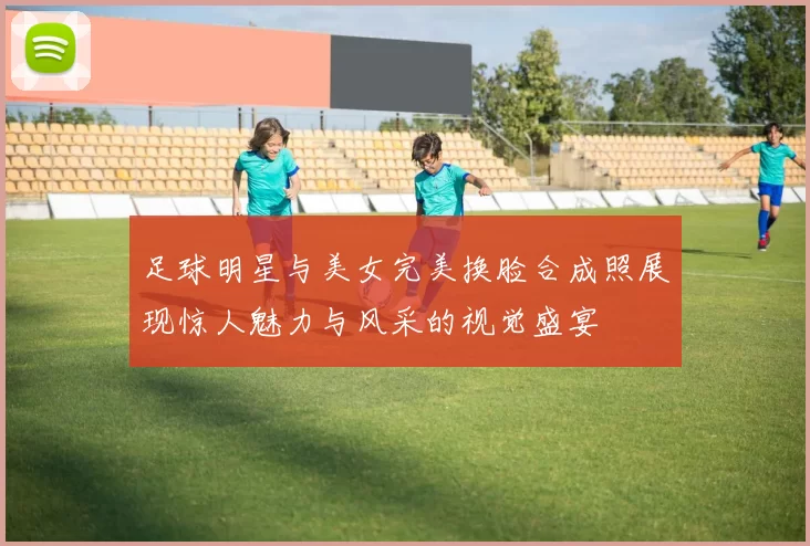 足球明星与美女完美换脸合成照展现惊人魅力与风采的视觉盛宴