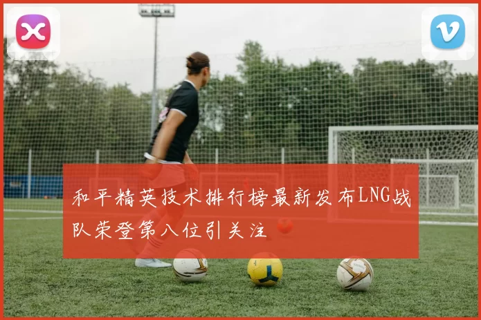 和平精英技术排行榜最新发布LNG战队荣登第八位引关注