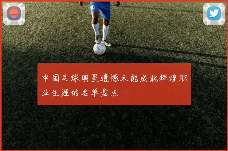 中国足球明星遗憾未能成就辉煌职业生涯的名单盘点
