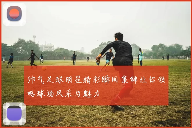 帅气足球明星精彩瞬间集锦让你领略球场风采与魅力