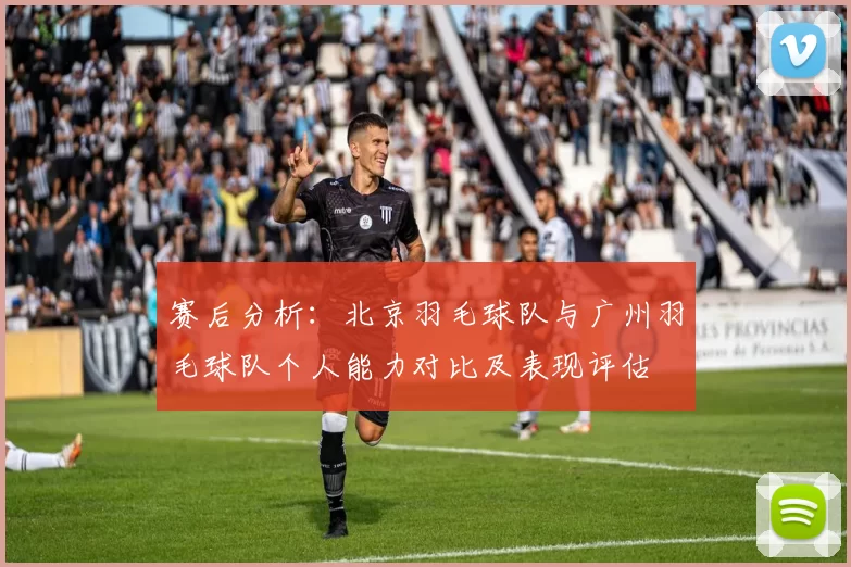 赛后分析：北京羽毛球队与广州羽毛球队个人能力对比及表现评估