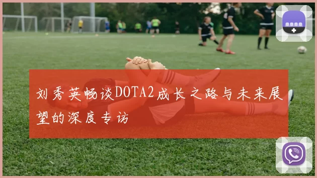 刘秀英畅谈DOTA2成长之路与未来展望的深度专访