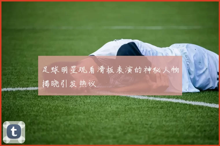 足球明星观看滑板表演的神秘人物揭晓引发热议