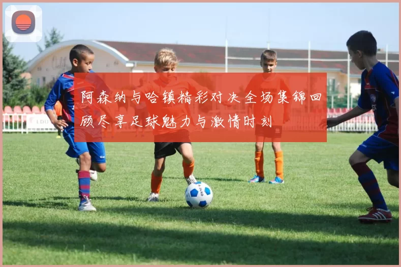 阿森纳与哈镇精彩对决全场集锦回顾尽享足球魅力与激情时刻