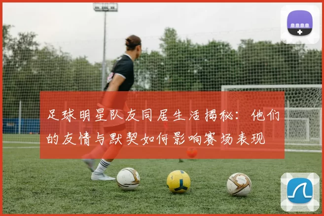 足球明星队友同居生活揭秘：他们的友情与默契如何影响赛场表现